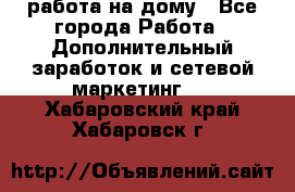 работа на дому - Все города Работа » Дополнительный заработок и сетевой маркетинг   . Хабаровский край,Хабаровск г.